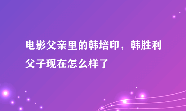 电影父亲里的韩培印，韩胜利父子现在怎么样了