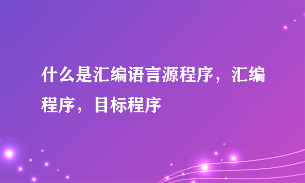 什么是汇编语言源程序，汇编程序，目标程序