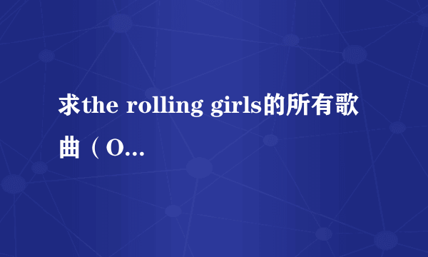 求the rolling girls的所有歌曲（OPED还有插曲什么的都要一个不啦），谢谢！个人很