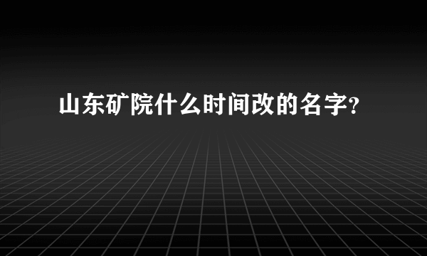 山东矿院什么时间改的名字？