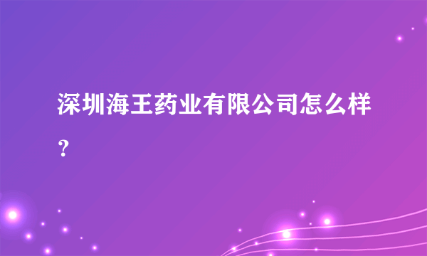 深圳海王药业有限公司怎么样？