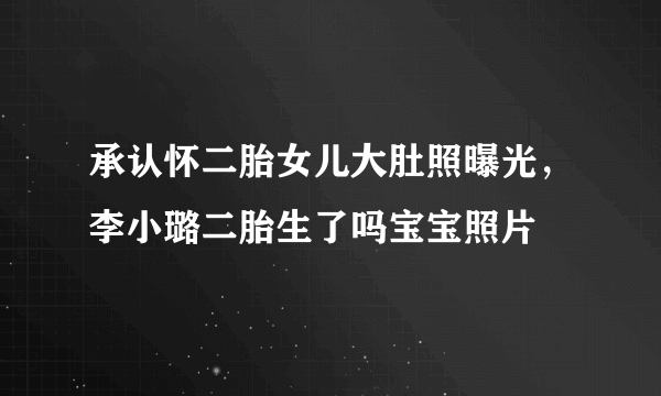 承认怀二胎女儿大肚照曝光，李小璐二胎生了吗宝宝照片