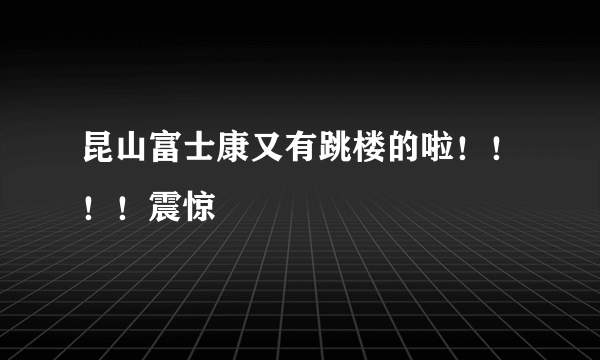 昆山富士康又有跳楼的啦！！！！震惊