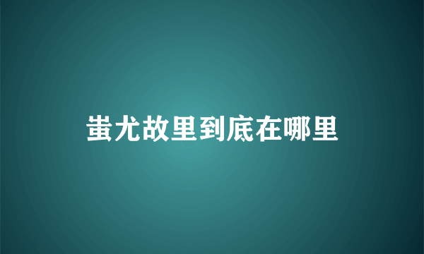 蚩尤故里到底在哪里