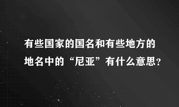 有些国家的国名和有些地方的地名中的“尼亚”有什么意思？