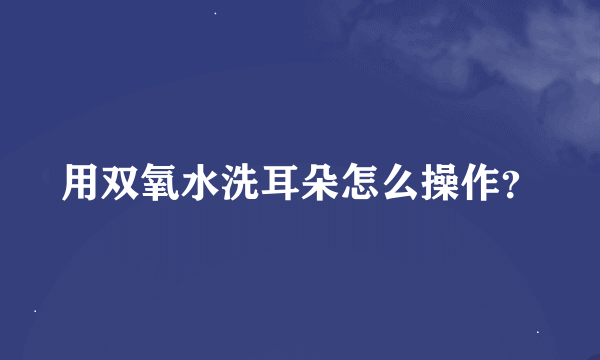 用双氧水洗耳朵怎么操作？