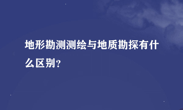 地形勘测测绘与地质勘探有什么区别？