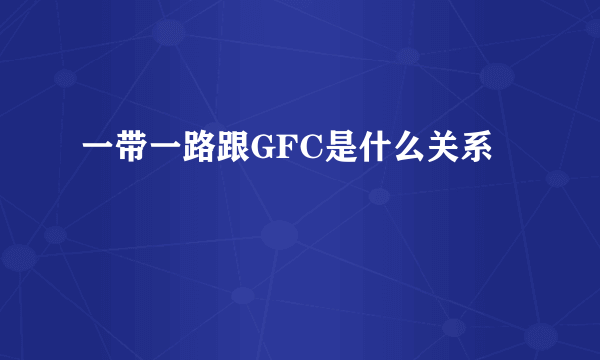 一带一路跟GFC是什么关系