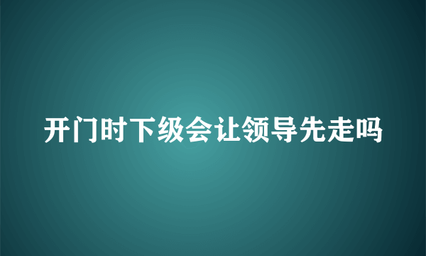 开门时下级会让领导先走吗