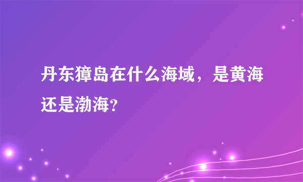 丹东獐岛在什么海域，是黄海还是渤海？