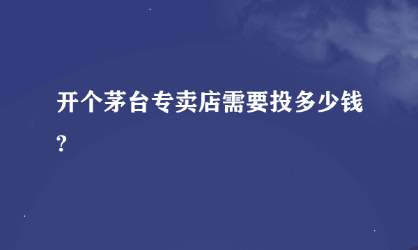 开个茅台专卖店需要投多少钱?