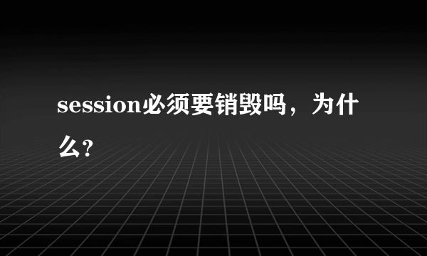 session必须要销毁吗，为什么？