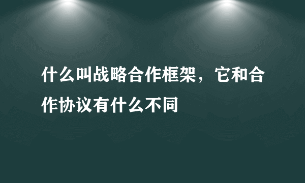 什么叫战略合作框架，它和合作协议有什么不同