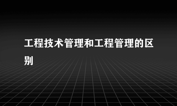 工程技术管理和工程管理的区别