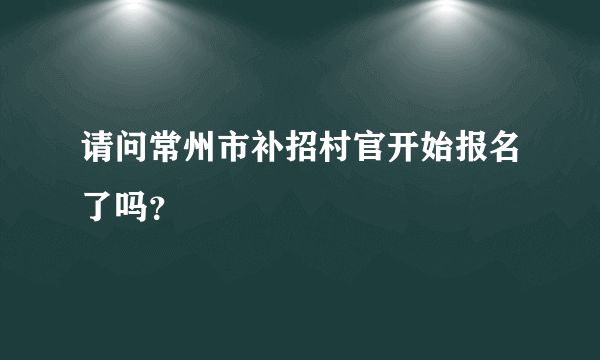 请问常州市补招村官开始报名了吗？