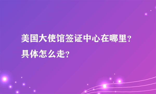 美国大使馆签证中心在哪里？具体怎么走？