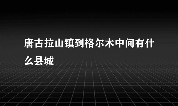 唐古拉山镇到格尔木中间有什么县城