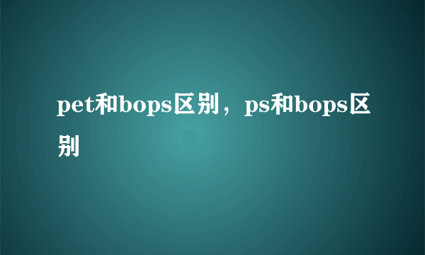 pet和bops区别，ps和bops区别