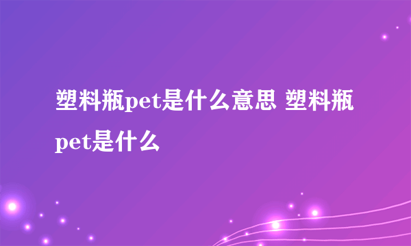 塑料瓶pet是什么意思 塑料瓶pet是什么