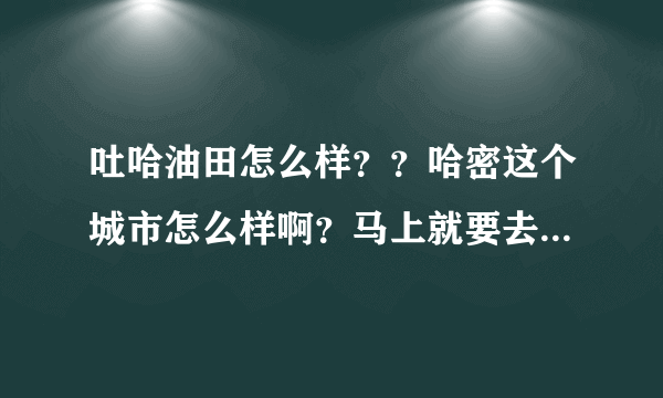 吐哈油田怎么样？？哈密这个城市怎么样啊？马上就要去哪里工作了，想对那里以前有个了解。