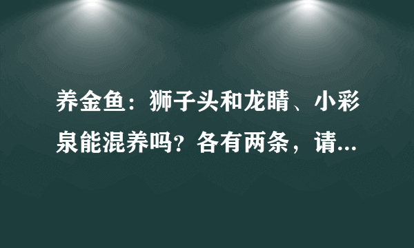 养金鱼：狮子头和龙睛、小彩泉能混养吗？各有两条，请问用多大的缸合适，用封闭式的还是开放式的好