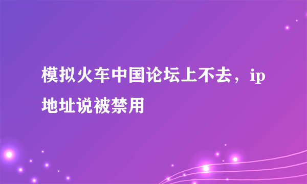 模拟火车中国论坛上不去，ip地址说被禁用