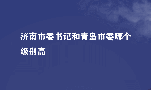 济南市委书记和青岛市委哪个级别高