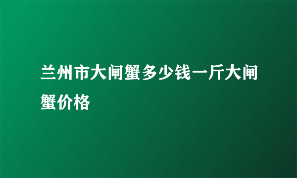 兰州市大闸蟹多少钱一斤大闸蟹价格