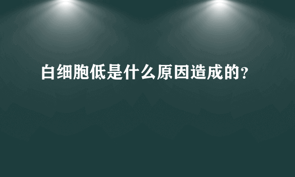 白细胞低是什么原因造成的？