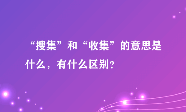 “搜集”和“收集”的意思是什么，有什么区别？