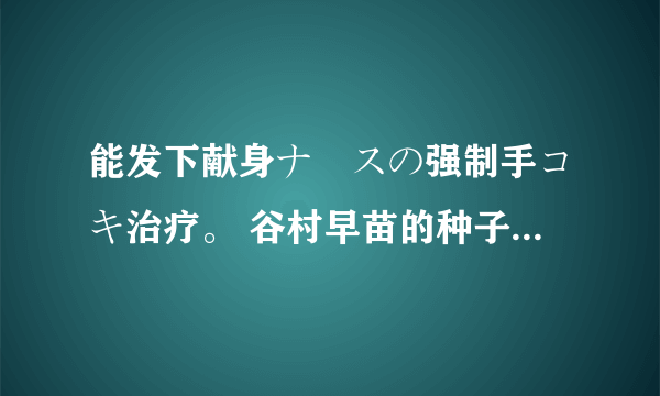 能发下献身ナースの强制手コキ治疗。 谷村早苗的种子或下载链接么？