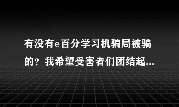 有没有e百分学习机骗局被骗的？我希望受害者们团结起来投诉他们，别让骗子逍遥法外，再去骗无辜的老百姓