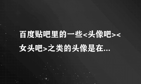 百度贴吧里的一些<头像吧><女头吧>之类的头像是在哪儿找出来的阿?