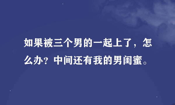 如果被三个男的一起上了，怎么办？中间还有我的男闺蜜。