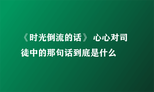 《时光倒流的话》 心心对司徒中的那句话到底是什么