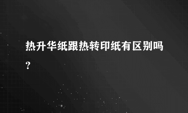 热升华纸跟热转印纸有区别吗？