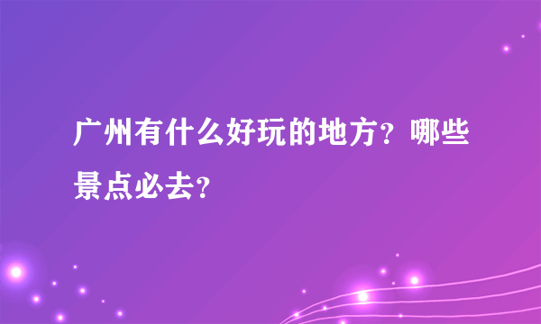 广州有什么好玩的地方？哪些景点必去？