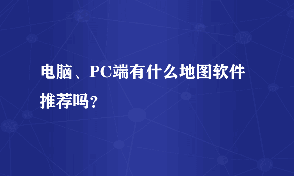 电脑、PC端有什么地图软件推荐吗？