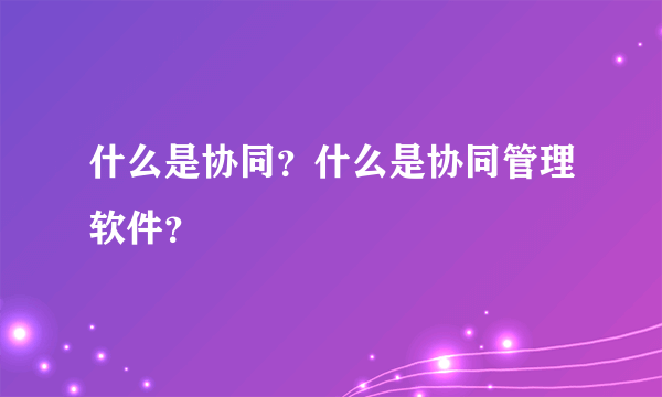 什么是协同？什么是协同管理软件？