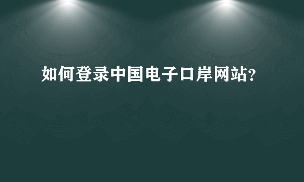 如何登录中国电子口岸网站？