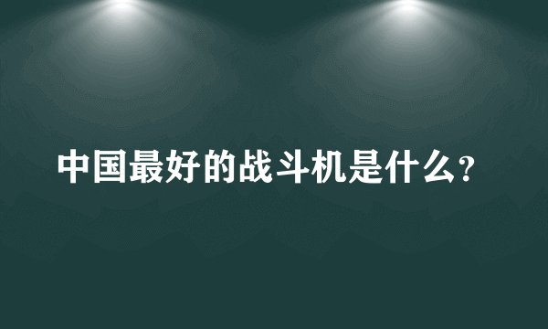 中国最好的战斗机是什么？