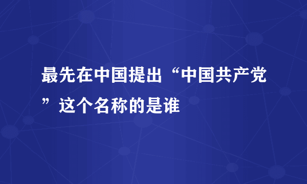 最先在中国提出“中国共产党”这个名称的是谁