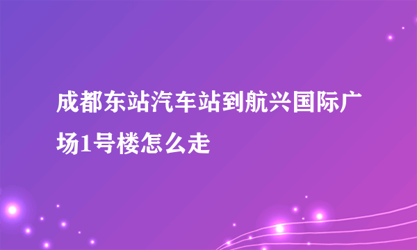 成都东站汽车站到航兴国际广场1号楼怎么走