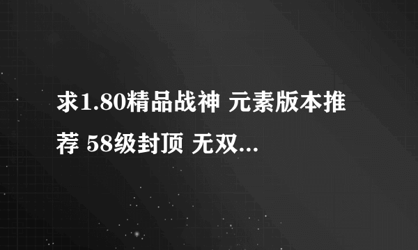 求1.80精品战神 元素版本推荐 58级封顶 无双是顶级装备 类似以前的王者传奇 情缘传奇