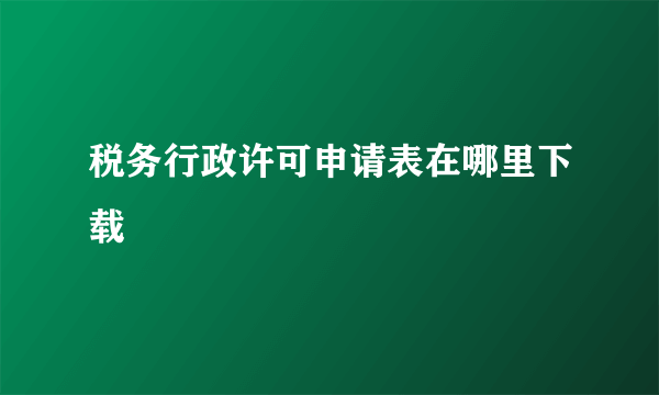 税务行政许可申请表在哪里下载