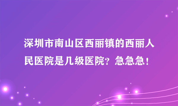 深圳市南山区西丽镇的西丽人民医院是几级医院？急急急！