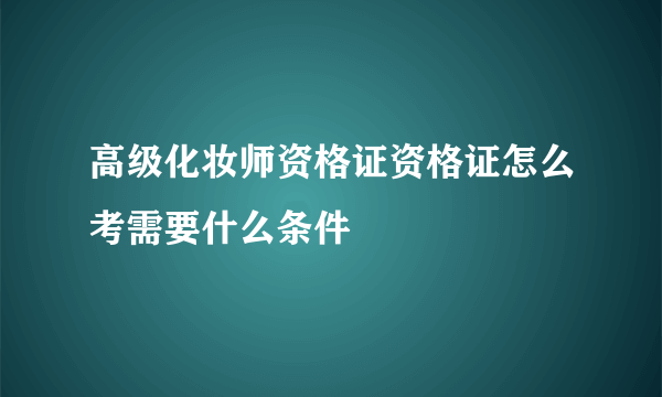 高级化妆师资格证资格证怎么考需要什么条件