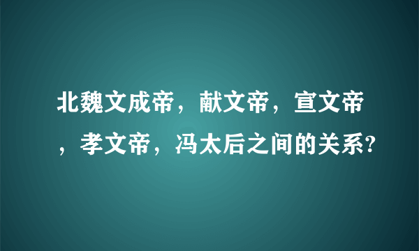 北魏文成帝，献文帝，宣文帝，孝文帝，冯太后之间的关系?