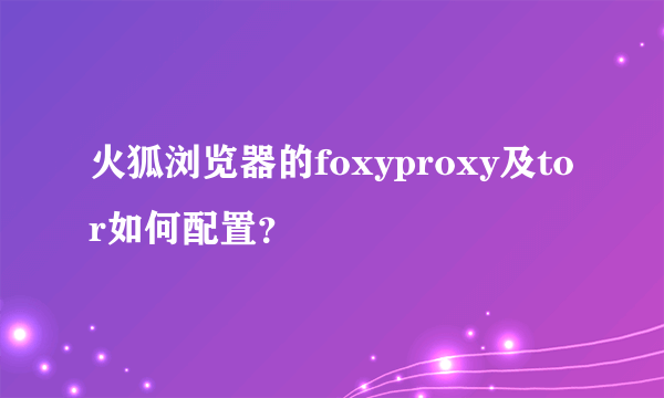 火狐浏览器的foxyproxy及tor如何配置？