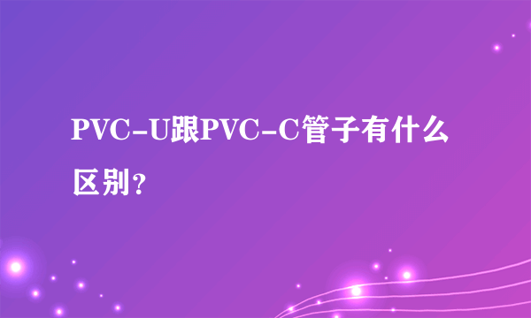 PVC-U跟PVC-C管子有什么区别？